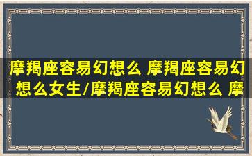 摩羯座容易幻想么 摩羯座容易幻想么女生/摩羯座容易幻想么 摩羯座容易幻想么女生-我的网站